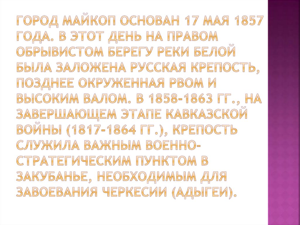 Город Майкоп основан 17 мая 1857 года. В этот день на правом обрывистом берегу реки Белой была заложена русская крепость,