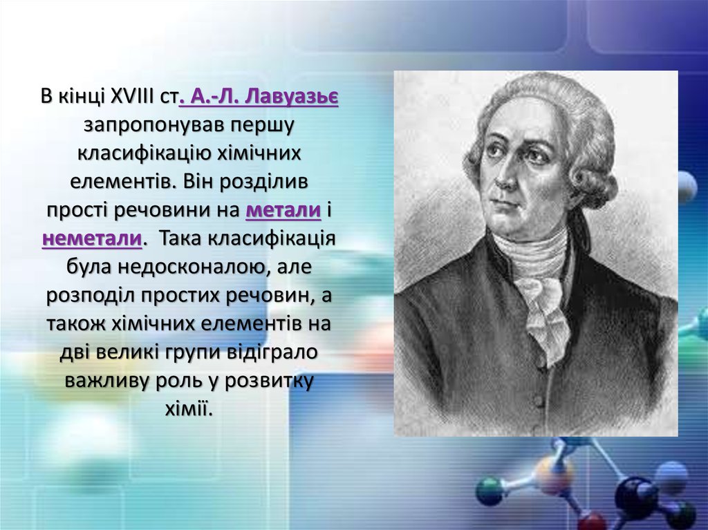 В кінці ХVІІІ ст. А.-Л. Лавуазьє запропонував першу класифікацію хімічних елементів. Він розділив прості речовини на метали і