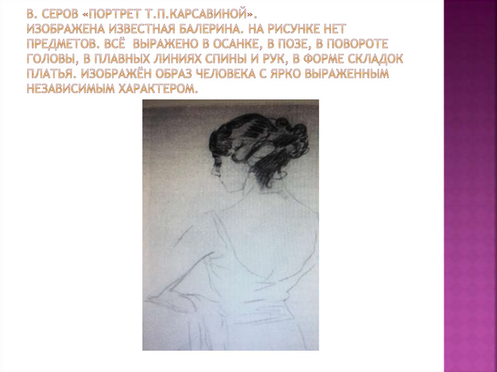 В. Серов «Портрет Т.П.Карсавиной». Изображена известная балерина. На рисунке нет предметов. Всё выражено в осанке, В позе, в