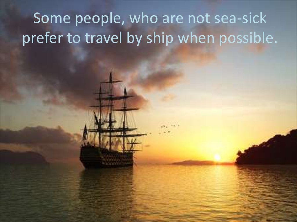 Some people, who are not sea-sick prefer to travel by ship when possible.