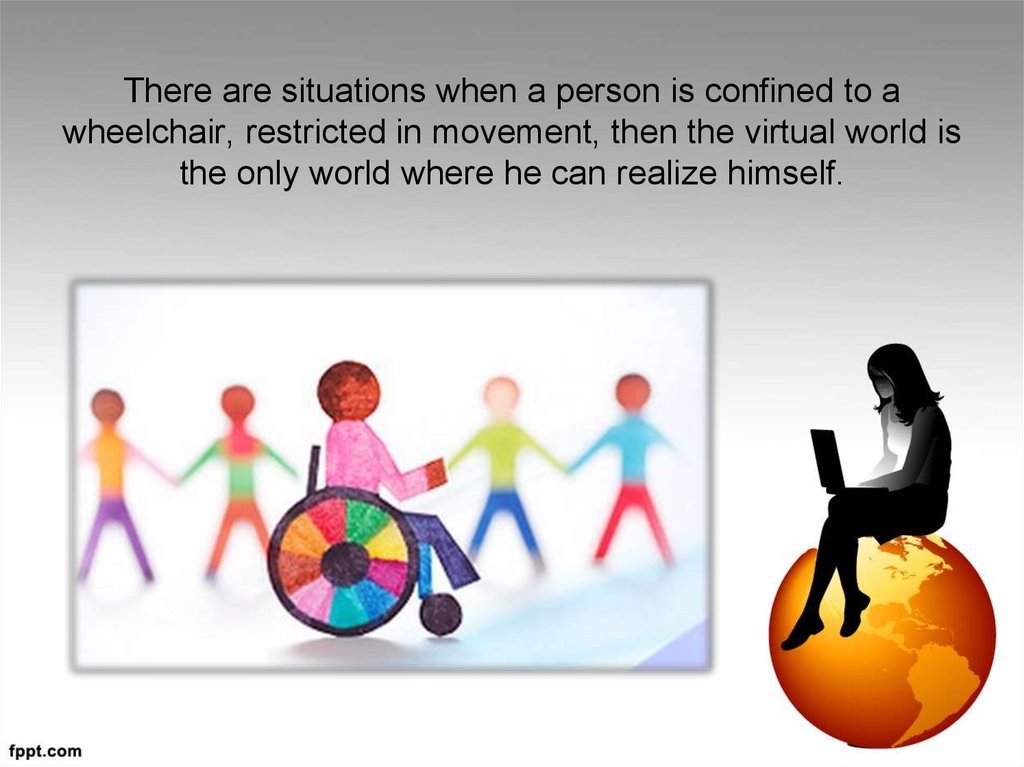 There are situations when a person is confined to a wheelchair, restricted in movement, then the virtual world is the only
