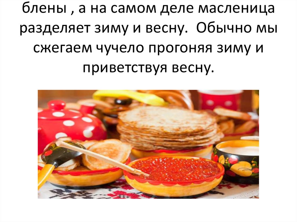 На масленице мы не токо едим блены , а на самом деле масленица разделяет зиму и весну. Обычно мы сжегаем чучело прогоняя зиму и
