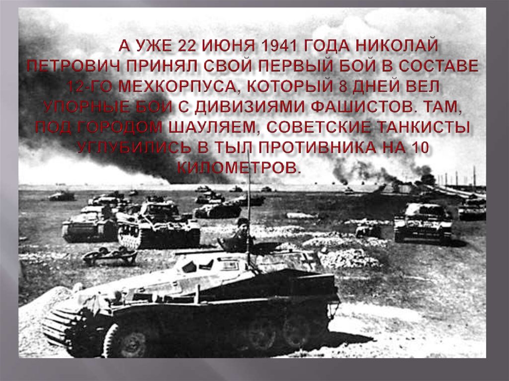 А уже 22 июня 1941 года Николай Петрович принял свой первый бой в составе 12-го мехкорпуса, который 8 дней вел упорные бои с