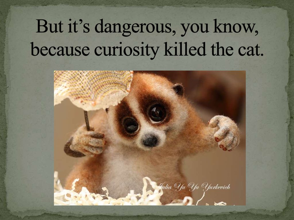 But it’s dangerous, you know, because curiosity killed the cat.