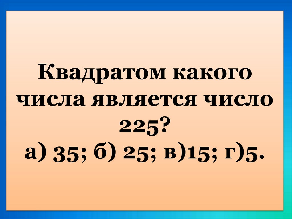 Квадратом какого числа является число 225? а) 35; б) 25; в)15; г)5.