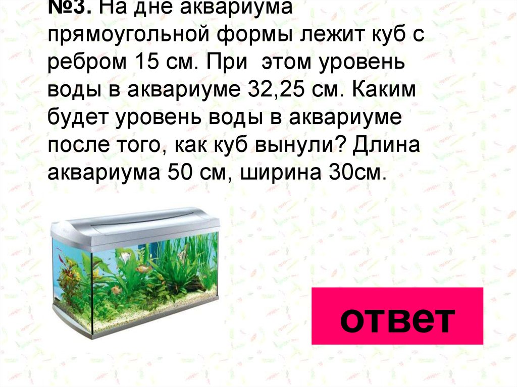 №3. На дне аквариума прямоугольной формы лежит куб с ребром 15 см. При этом уровень воды в аквариуме 32,25 см. Каким будет