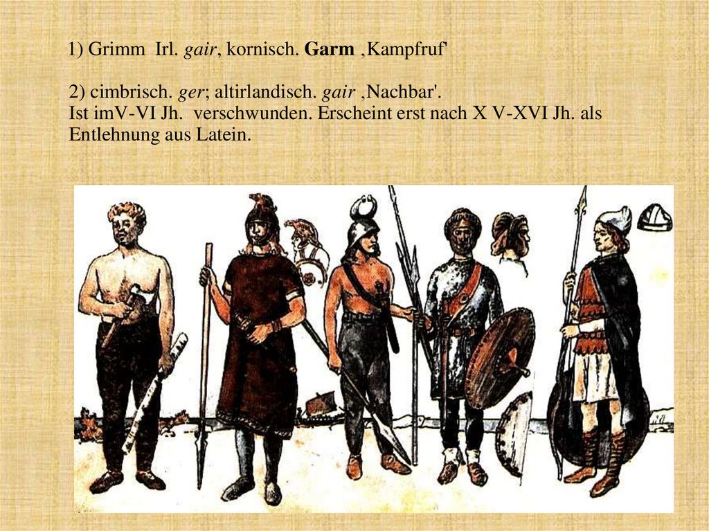 1) Grimm Irl. gair, kornisch. Garm ‚Kampfruf' 2) cimbrisch. ger; altirlandisch. gair ‚Nachbar'. Ist imV-VI Jh. verschwunden.