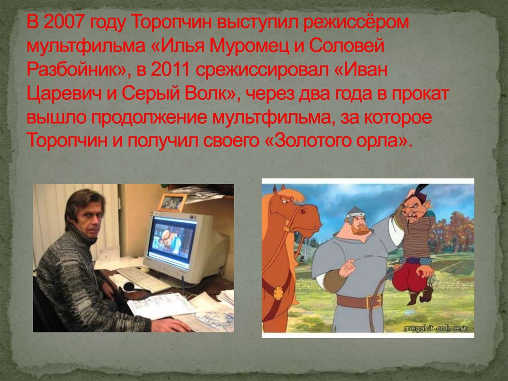 В 2007 году Торопчин выступил режиссёром мультфильма «Илья Муромец и Соловей Разбойник», в 2011 срежиссировал «Иван Царевич и