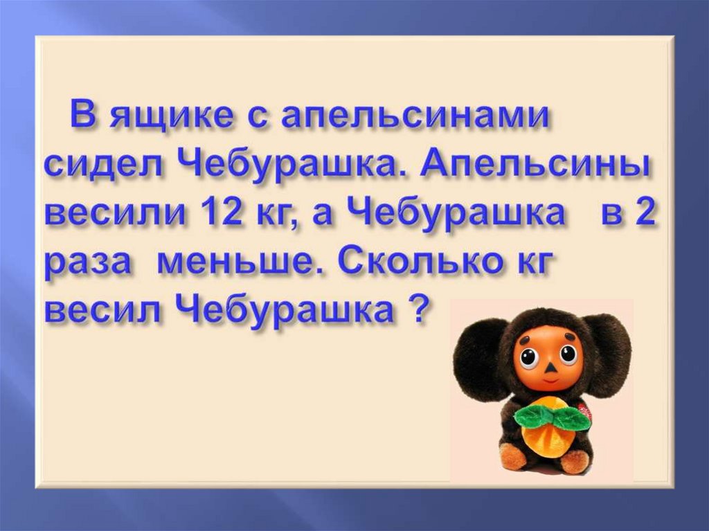 В ящике с апельсинами сидел Чебурашка. Апельсины весили 12 кг, а Чебурашка в 2 раза меньше. Сколько кг весил Чебурашка ?