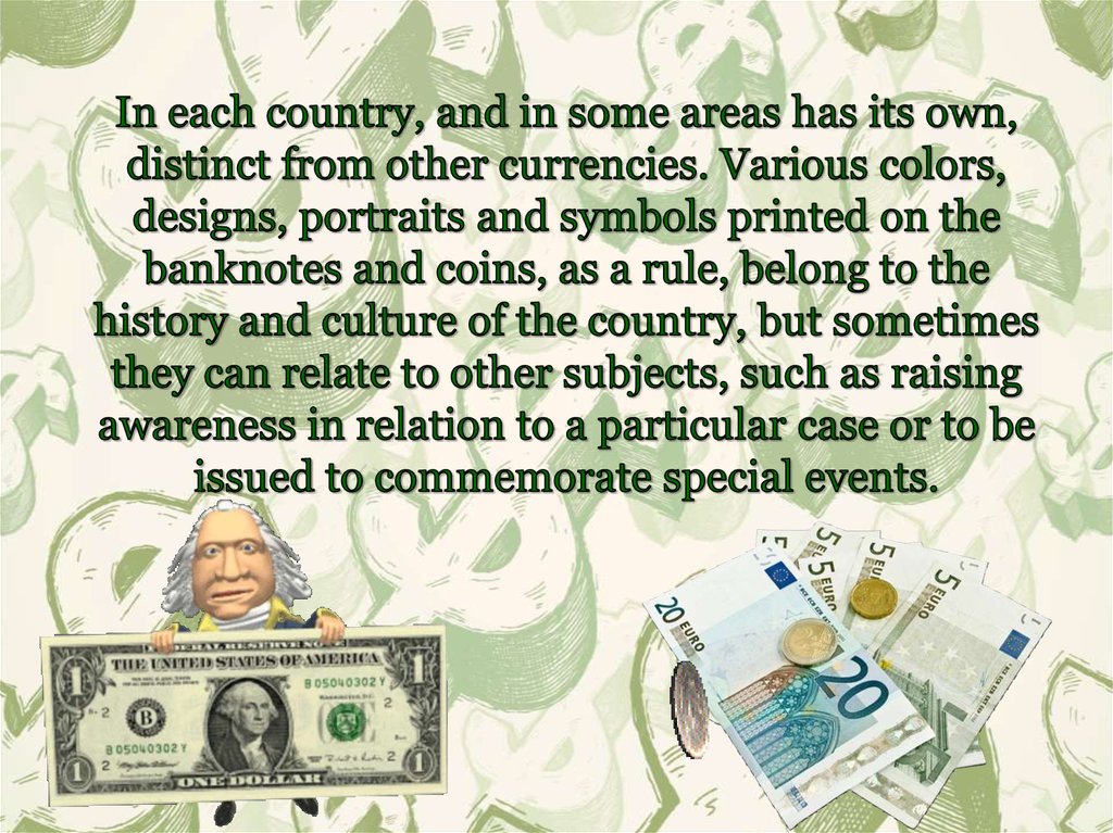 In each country, and in some areas has its own, distinct from other currencies. Various colors, designs, portraits and symbols