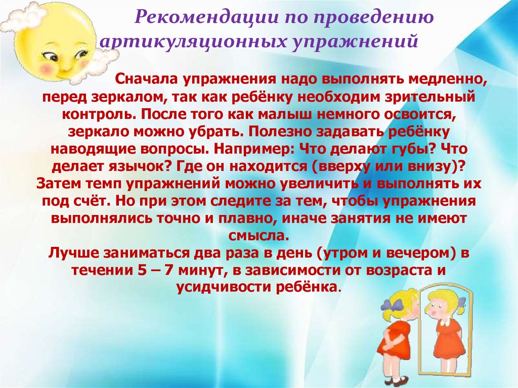 Рекомендации по проведении. Рекомендации по выполнению артикуляционных упражнений. Выполнять артикуляционную гимнастику следует перед зеркалом. Рекомендации воспитателям по проведению артикуляционных сказок. Все упражнения артикуляционной гимнастики выполняются неторопливо.