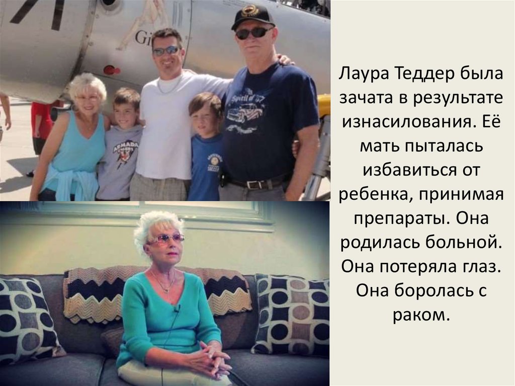 Лаура Теддер была зачата в результате изнасилования. Её мать пыталась избавиться от ребенка, принимая препараты. Она родилась