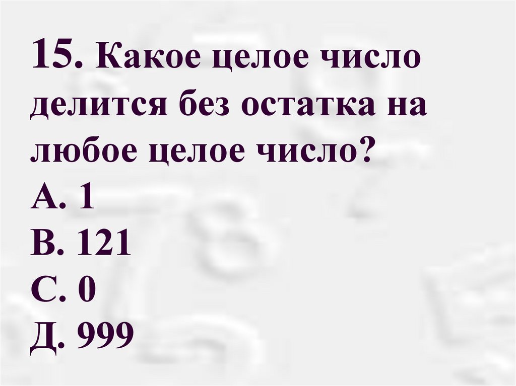 15. Какое целое число делится без остатка на любое целое число? А. 1 В. 121 С. 0 Д. 999