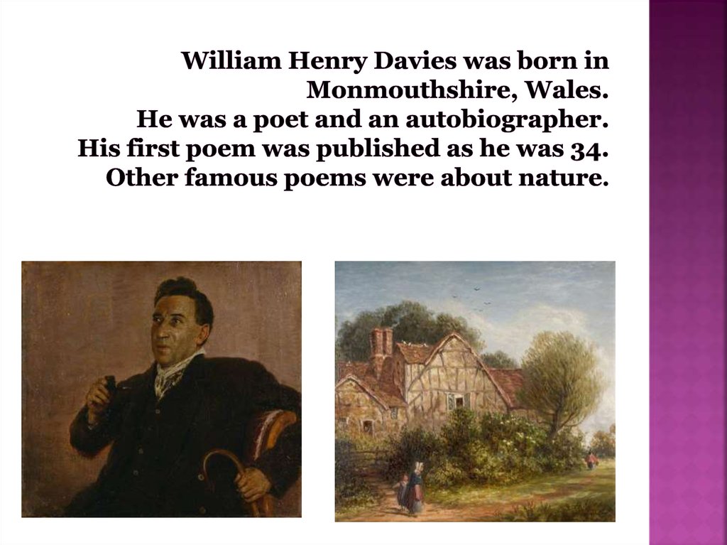 William Henry Davies was born in Monmouthshire, Wales. He was a poet and an autobiographer. His first poem was published as he