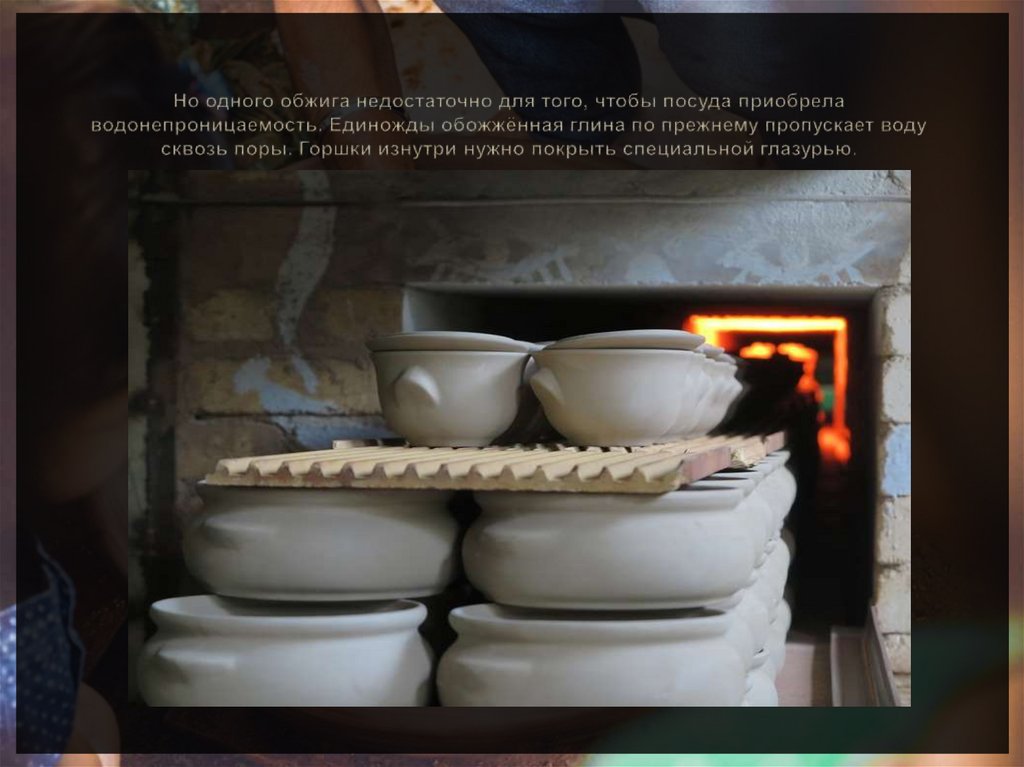 Но одного обжига недостаточно для того, чтобы посуда приобрела водонепроницаемость. Единожды обожжённая глина по прежнему