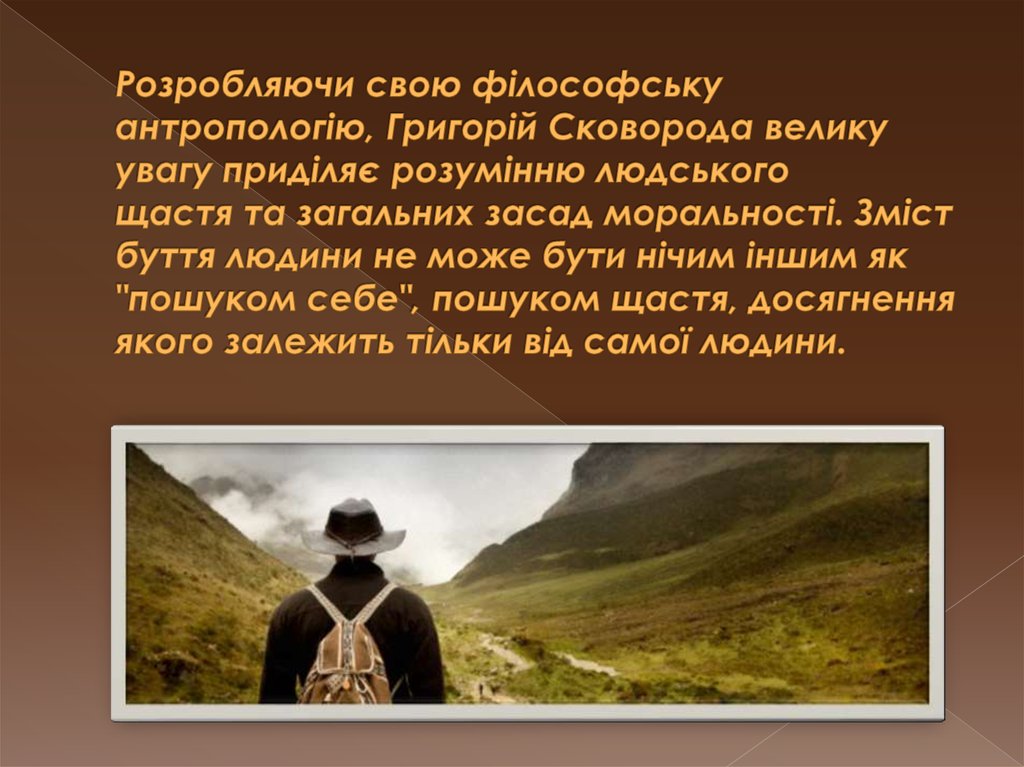 Розробляючи свою філософську антропологію, Григорій Сковорода велику увагу приділяє розумінню людського щастя та загальних