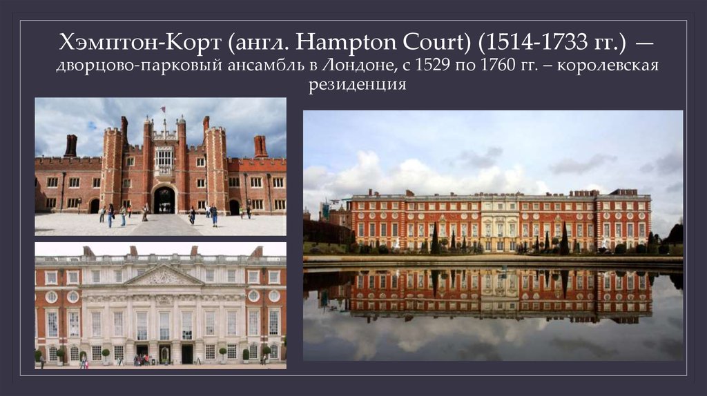 Хэмптон-Корт (англ. Hampton Court) (1514-1733 гг.) — дворцово-парковый ансамбль в Лондоне, с 1529 по 1760 гг. – королевская
