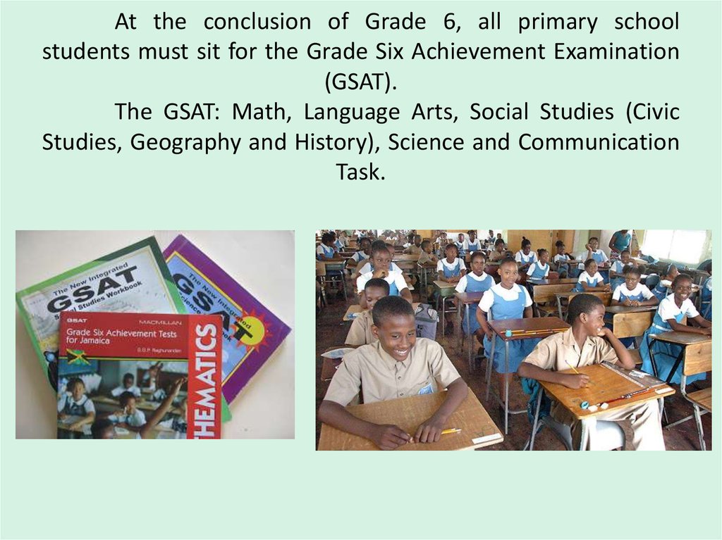 At the conclusion of Grade 6, all primary school students must sit for the Grade Six Achievement Examination (GSAT). The GSAT: