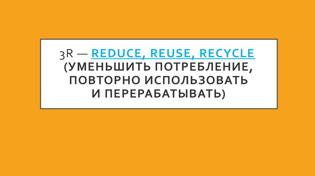 3R — reduce, reuse, recycle  (уменьшить потребление, повторно использовать и перерабатывать)