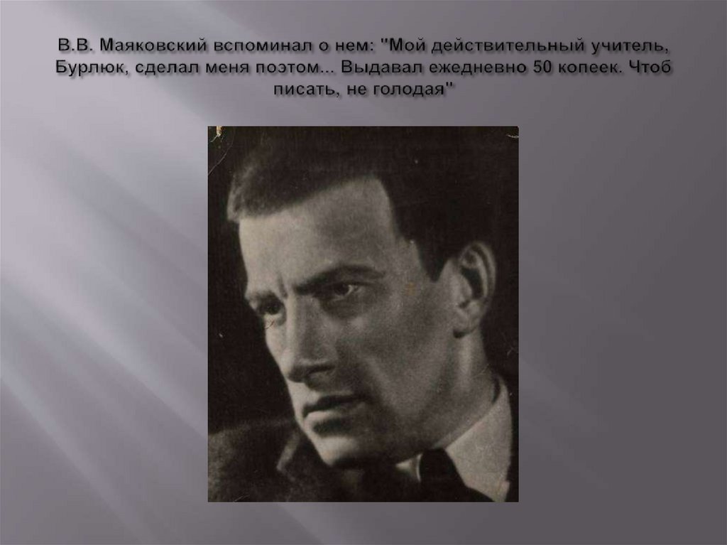 В.В. Маяковский вспоминал о нем: "Мой действительный учитель, Бурлюк, сделал меня поэтом... Выдавал ежедневно 50 копеек. Чтоб