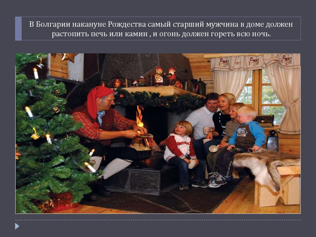 В Болгарии накануне Рождества самый старший мужчина в доме должен растопить печь или камин , и огонь должен гореть всю ночь.