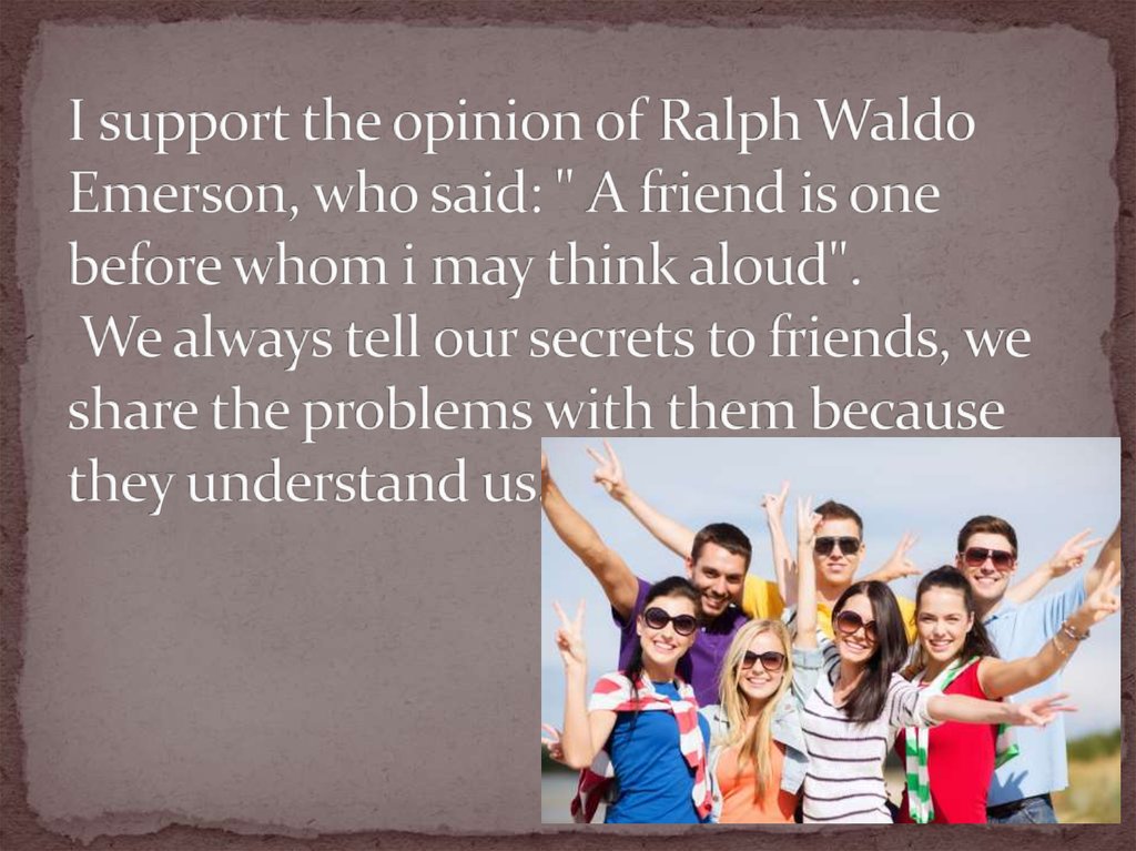 I support the opinion of Ralph Waldo Emerson, who said: " A friend is one before whom i may think aloud". We always tell our