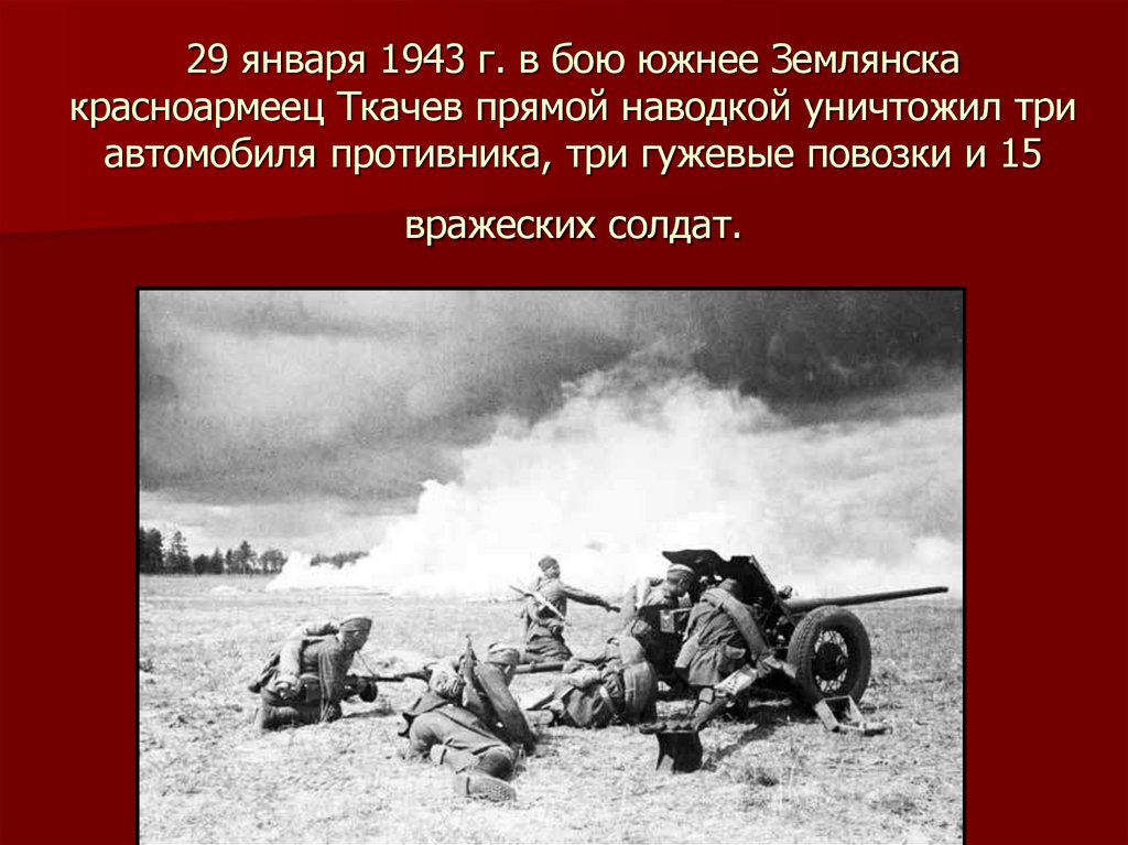 29 января 1943 г. в бою южнее Землянска красноармеец Ткачев прямой наводкой уничтожил три автомобиля противника, три гужевые