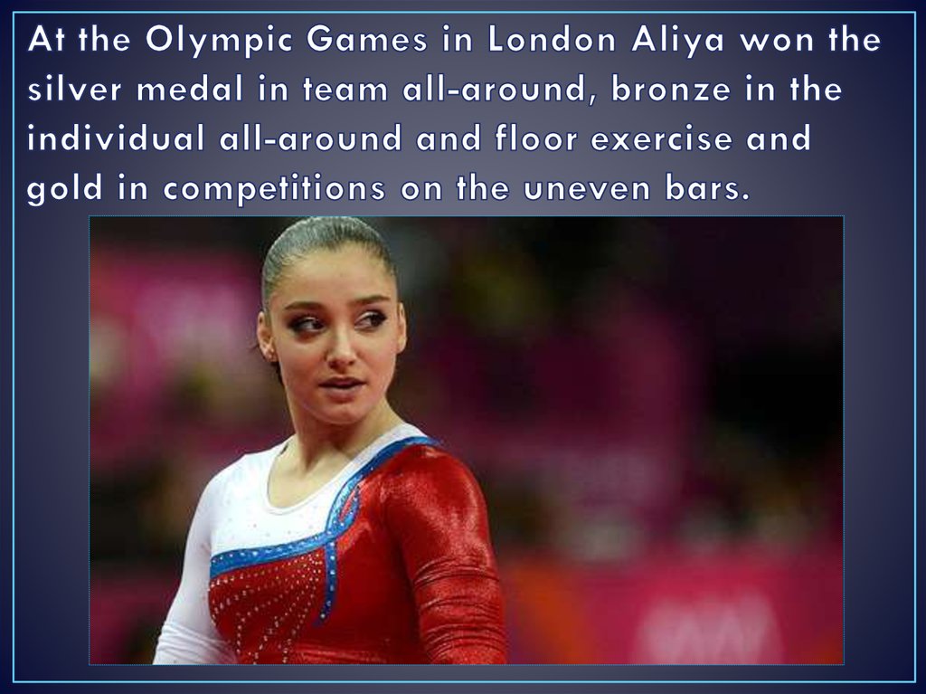 At the Olympic Games in London Aliya won the silver medal in team all-around, bronze in the individual all-around and floor