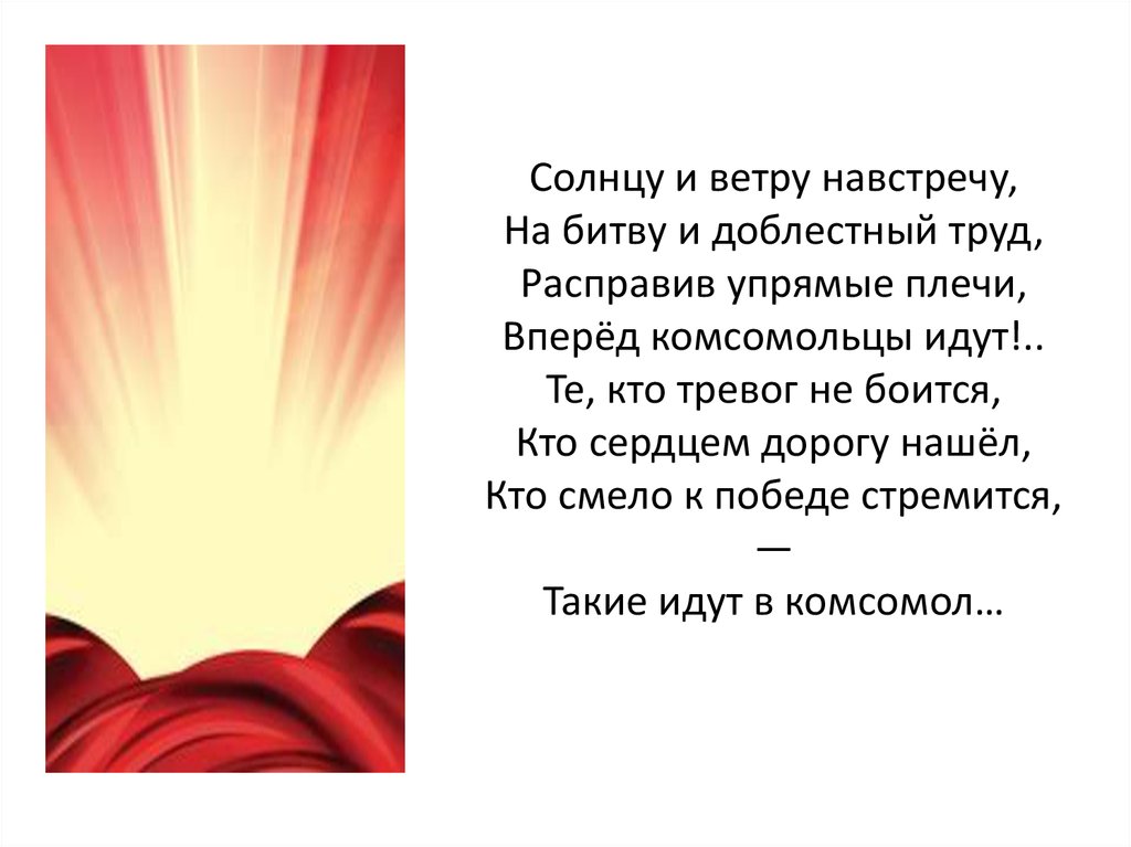 Солнцу и ветру навстречу, На битву и доблестный труд, Расправив упрямые плечи, Вперёд комсомольцы идут!.. Те, кто тревог не