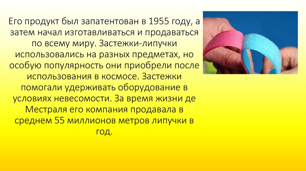 Его продукт был запатентован в 1955 году, а затем начал изготавливаться и продаваться по всему миру. Застежки-липучки
