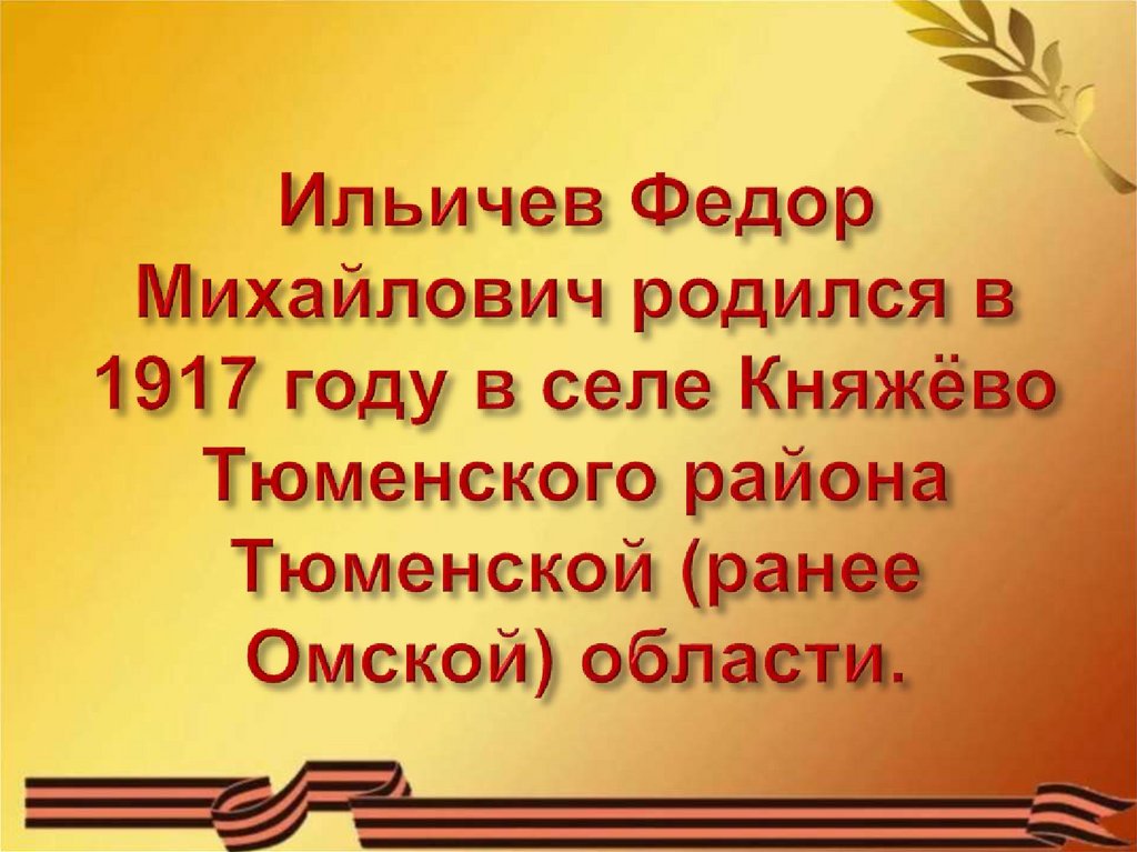 Ильичев Федор Михайлович родился в 1917 году в селе Княжёво Тюменского района Тюменской (ранее Омской) области.