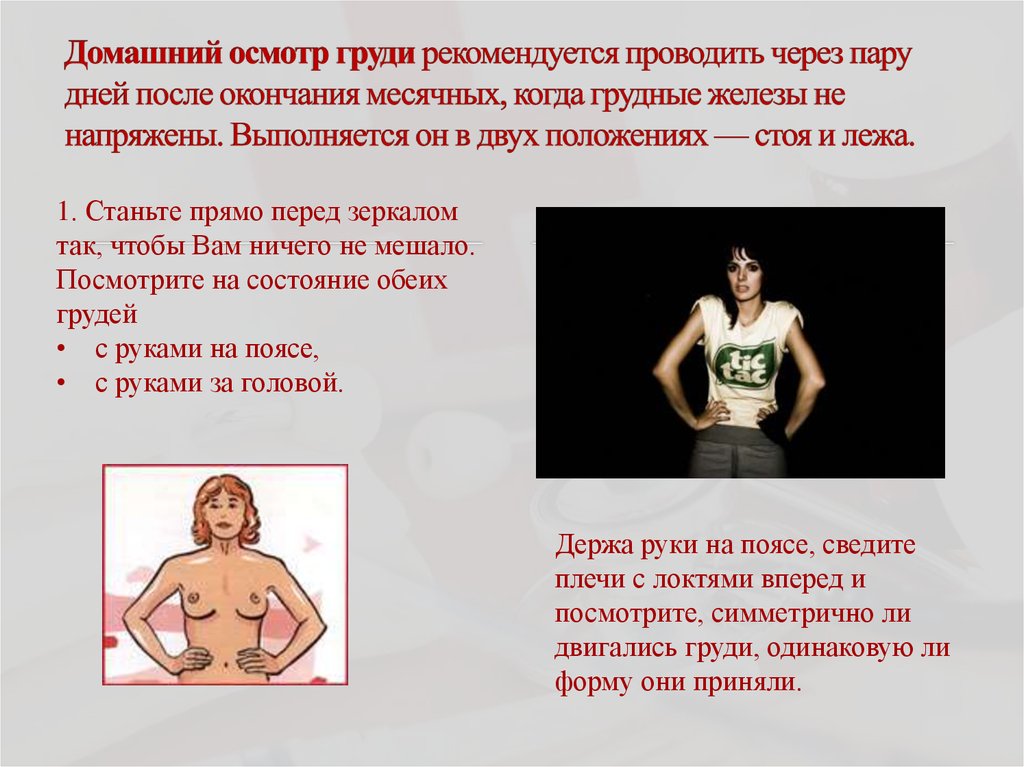 Домашний осмотр груди рекомендуется проводить через пару дней после окончания месячных, когда грудные железы не напряжены.