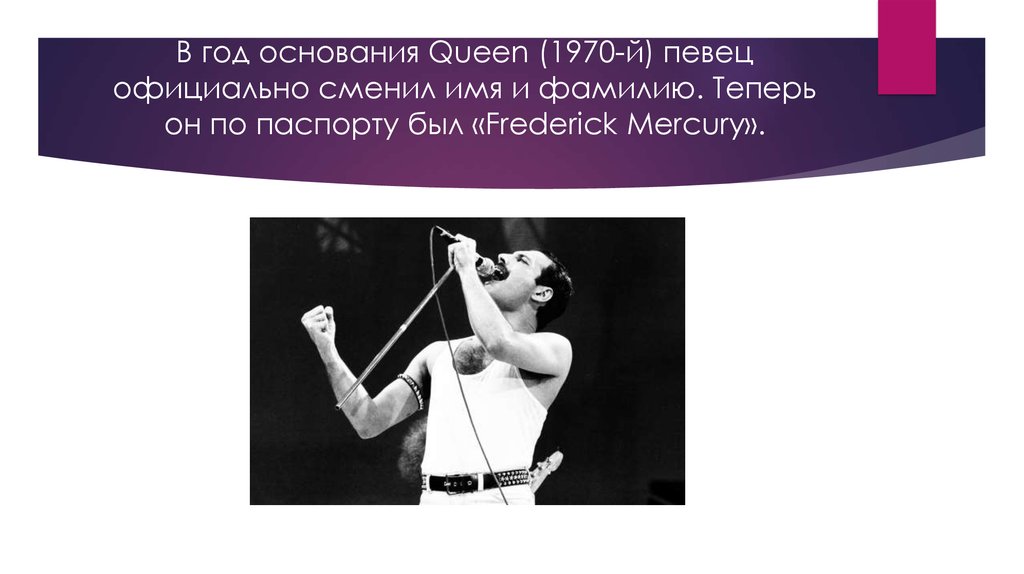 В год основания Queen (1970-й) певец официально сменил имя и фамилию. Теперь он по паспорту был «Frederick Mercury».