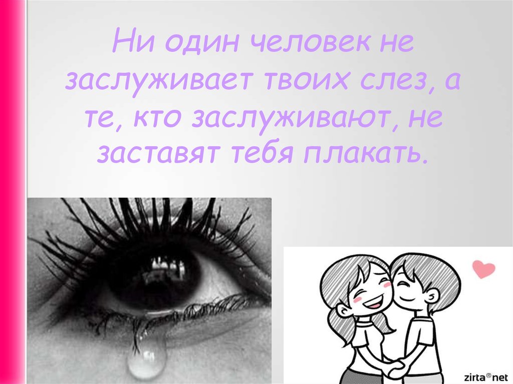 Просто он твоих слез не стоит. Ни один человек не достоин твоих слез. Никто не заслуживает твоих слез. Тот кто любит не заставит тебя плакать. Никто не достоин твоих слез.