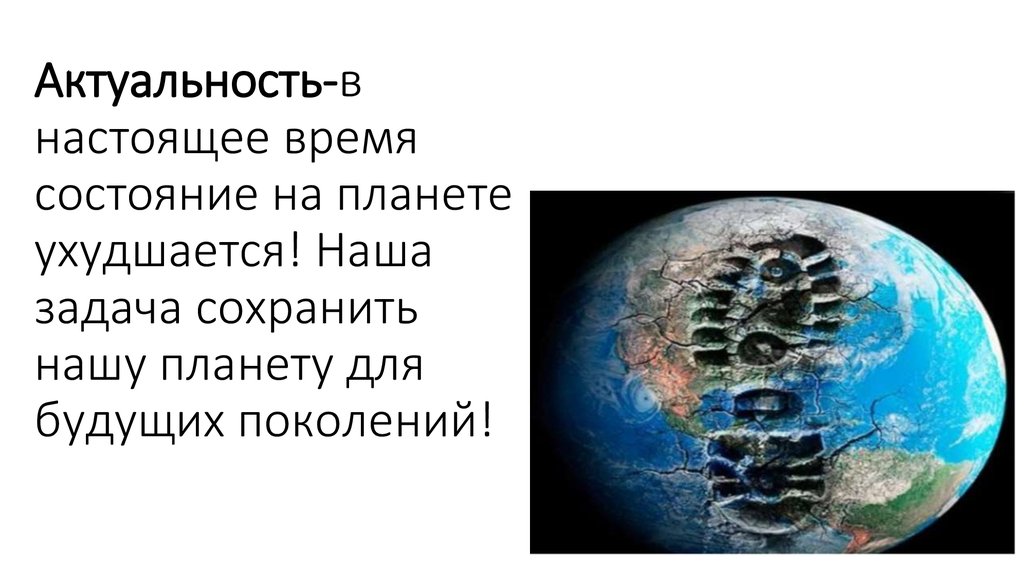 Актуальность-в настоящее время состояние на планете ухудшается! Наша задача сохранить нашу планету для будущих поколений!