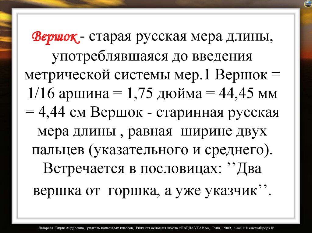 Вершок - старая русская мера длины, употреблявшаяся до введения метрической системы мер.1 Вершок = 1/16 аршина = 1,75 дюйма =
