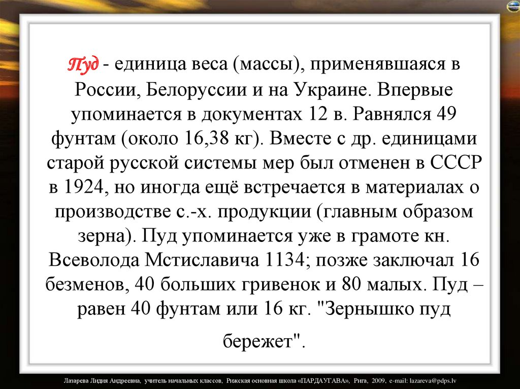 Пуд - единица веса (массы), применявшаяся в России, Белоруссии и на Украине. Впервые упоминается в документах 12 в. Равнялся 49