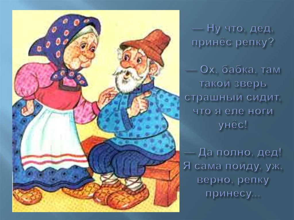 — Ну что, дед, принёс репку? — Ох, бабка, там такой зверь страшный сидит, что я еле ноги унёс! — Да полно, дед! Я сама пойду,