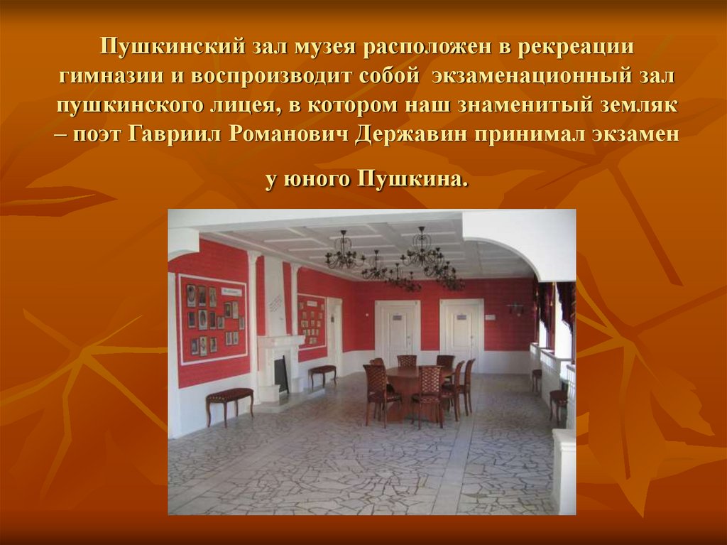 Пушкинский зал музея расположен в рекреации гимназии и воспроизводит собой экзаменационный зал пушкинского лицея, в котором наш