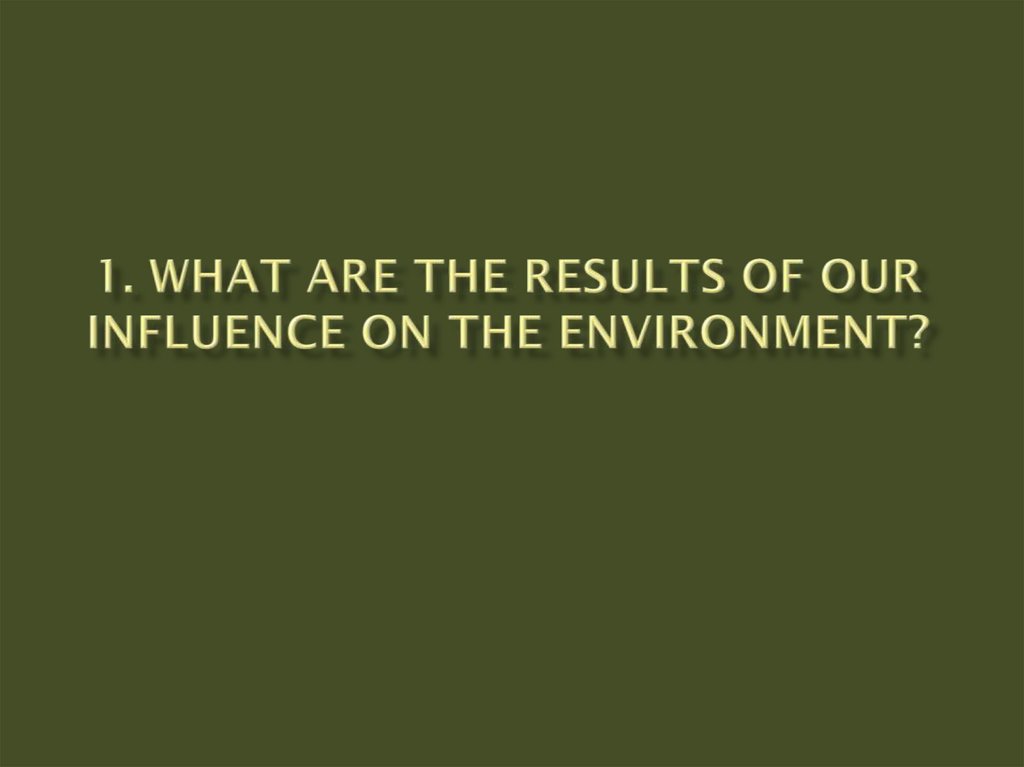 1. What are the results of our influence on the environment?