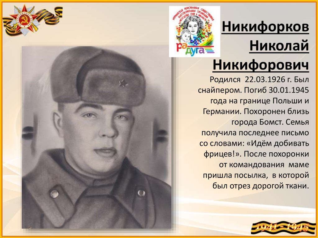 Никифорков Николай Никифорович Родился 22.03.1926 г. Был снайпером. Погиб 30.01.1945 года на границе Польши и Германии.