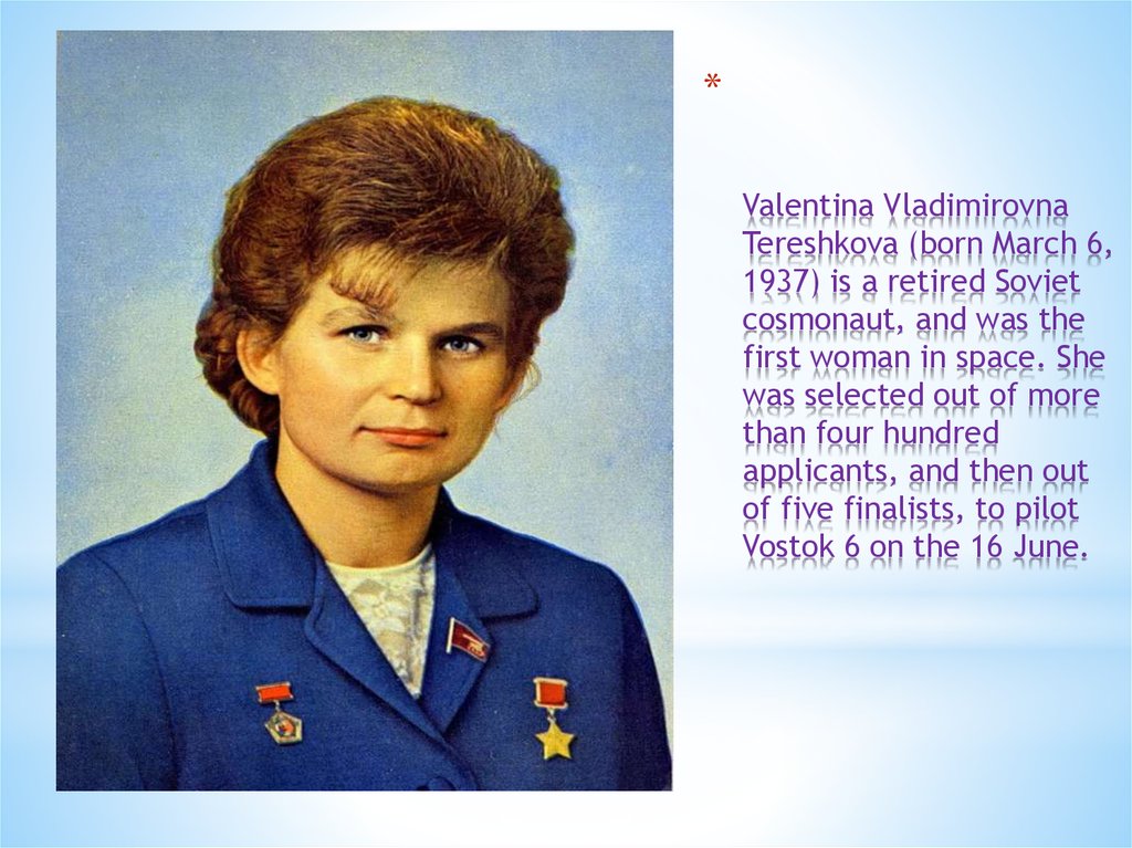 Valentina Vladimirovna Tereshkova (born March 6, 1937) is a retired Soviet cosmonaut, and was the first woman in space. She was