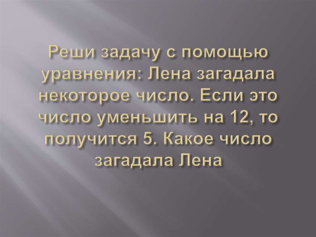 Реши задачу с помощью уравнения: Лена загадала некоторое число. Если это число уменьшить на 12, то получится 5. Какое число