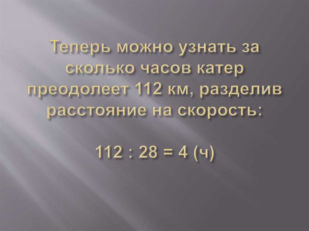 Теперь можно узнать за сколько часов катер преодолеет 112 км, разделив расстояние на скорость: 112 : 28 = 4 (ч)