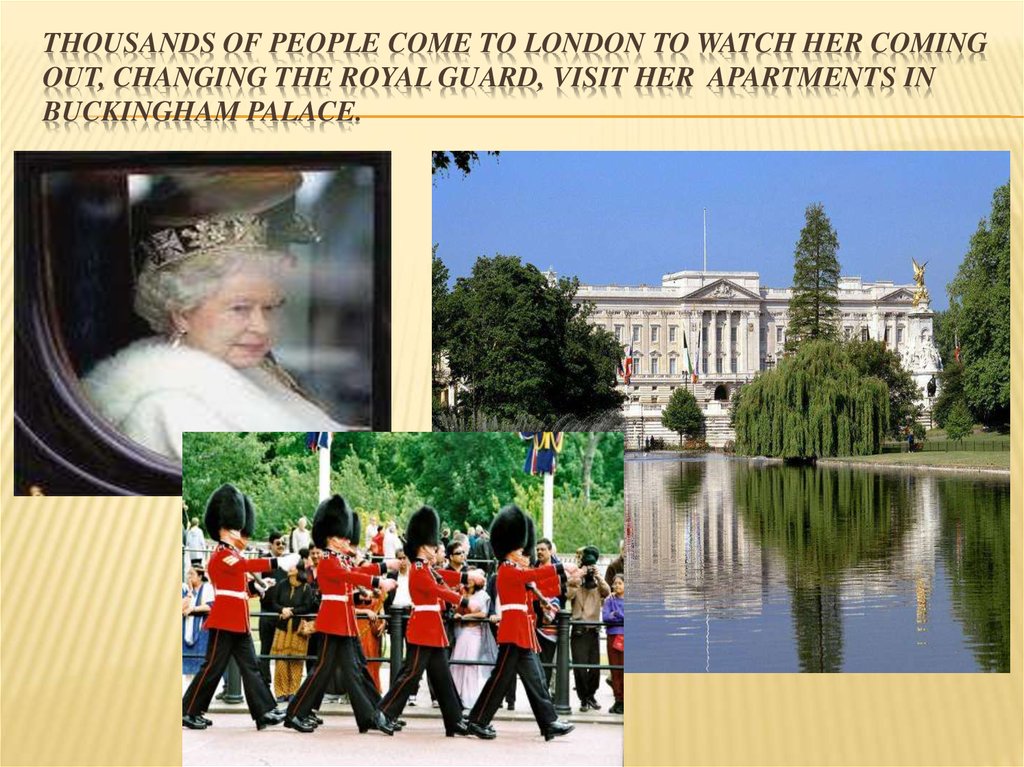 Thousands of people come to London to watch her coming out, changing the royal guard, visit her apartments in Buckingham
