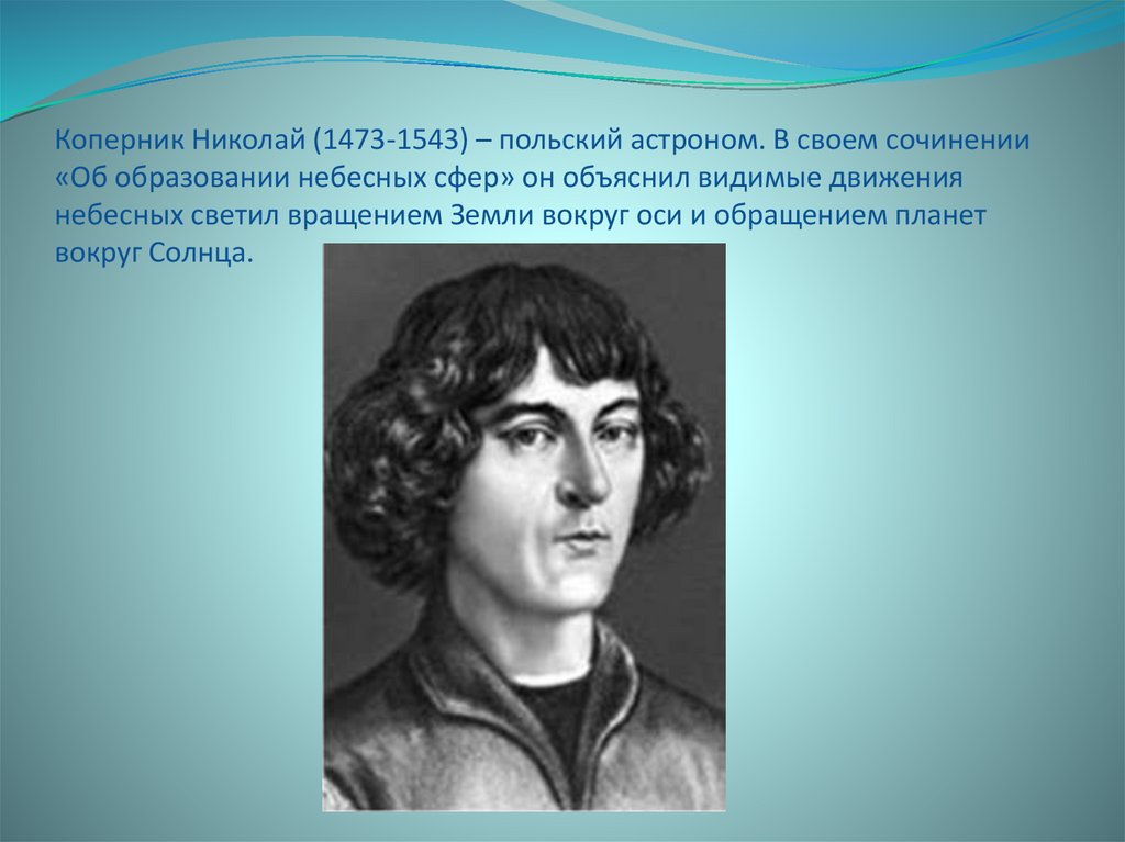 Коперник Николай (1473-1543) – польский астроном. В своем сочинении «Об образовании небесных сфер» он объяснил видимые движения