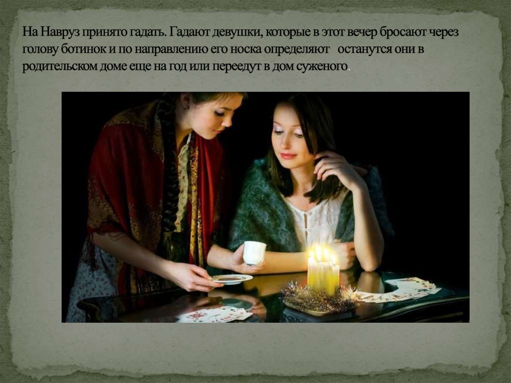 На Навруз принято гадать. Гадают девушки, которые в этот вечер бросают через голову ботинок и по направлению его носка