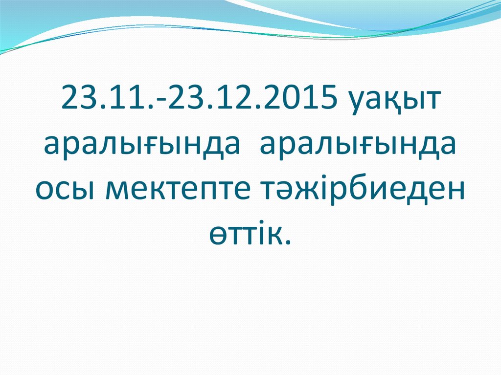 23.11.-23.12.2015 уақыт аралығында аралығында осы мектепте тәжірбиеден өттік.