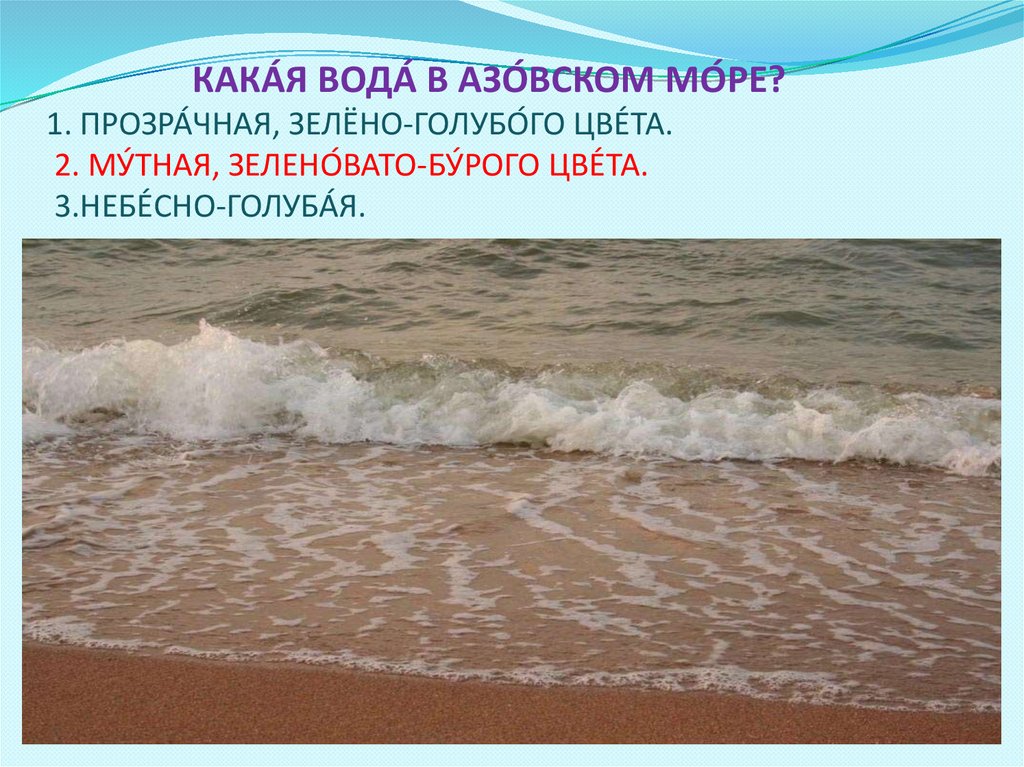 КАКА́Я ВОДА́ В АЗО́ВСКОМ МО́РЕ? 1. ПРОЗРА́ЧНАЯ, ЗЕЛЁНО-ГОЛУБО́ГО ЦВЕ́ТА. 2. МУ́ТНАЯ, ЗЕЛЕНО́ВАТО-БУ́РОГО ЦВЕ́ТА.