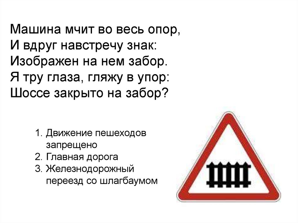 Машина мчит во весь опор, И вдруг навстречу знак: Изображен на нем забор. Я тру глаза, гляжу в упор: Шоссе закрыто на забор?
